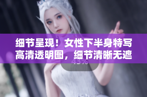 細(xì)節(jié)呈現(xiàn)！女性下半身特寫高清透明圖，細(xì)節(jié)清晰無遮擋，令人驚艷的視覺享受！