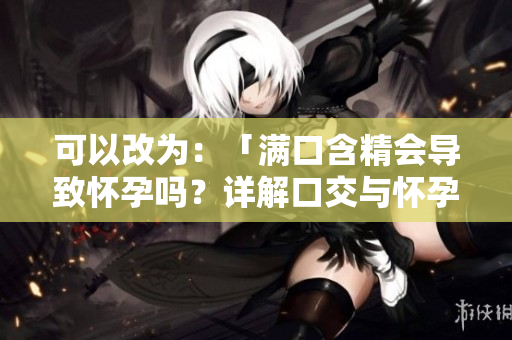 可以改為：「滿口含精會(huì)導(dǎo)致懷孕嗎？詳解口交與懷孕的關(guān)系」