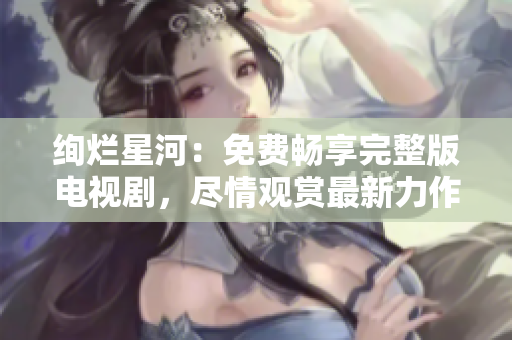 絢爛星河：免費暢享完整版電視劇，盡情觀賞最新力作