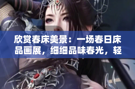 欣賞春床美景：一場春日床品畫展，細(xì)細(xì)品味春光，輕輕享受春意，流連忘返。