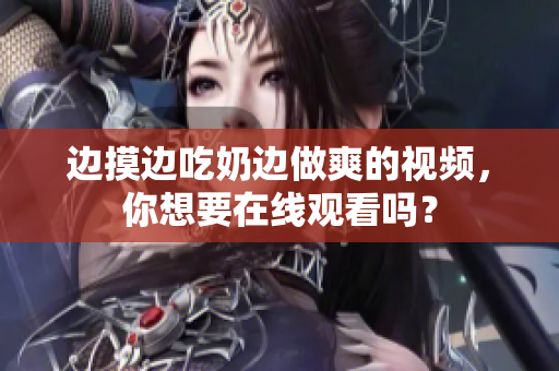 邊摸邊吃奶邊做爽的視頻，你想要在線觀看嗎？