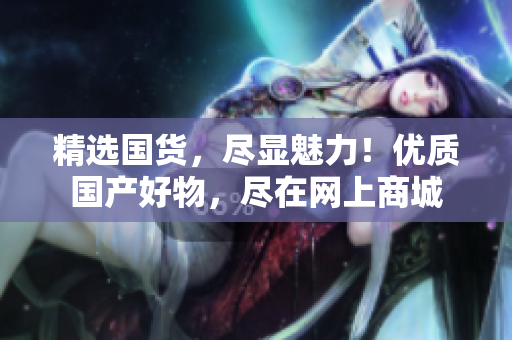 精選國貨，盡顯魅力！優(yōu)質國產好物，盡在網上商城