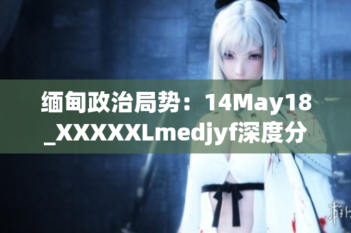 緬甸政治局勢：14May18_XXXXXLmedjyf深度分析與展望