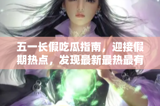 五一長假吃瓜指南，迎接假期熱點，發(fā)現(xiàn)最新最熱最有趣的吃瓜事件