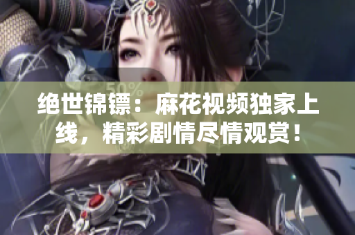 絕世錦鏢：麻花視頻獨家上線，精彩劇情盡情觀賞！