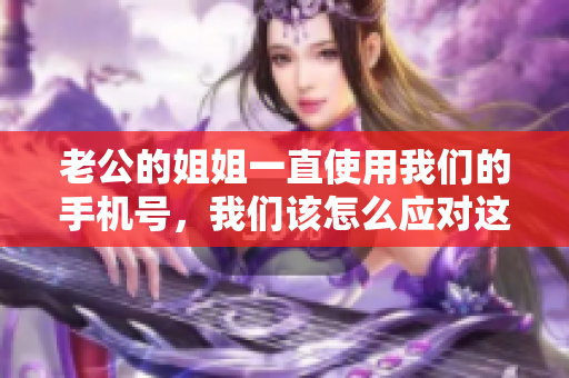 老公的姐姐一直使用我們的手機號，我們該怎么應(yīng)對這個尷尬的情況？
