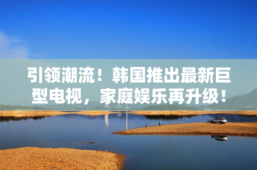 引領(lǐng)潮流！韓國推出最新巨型電視，家庭娛樂再升級！