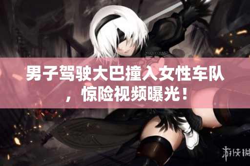 男子駕駛大巴撞入女性車隊，驚險視頻曝光！