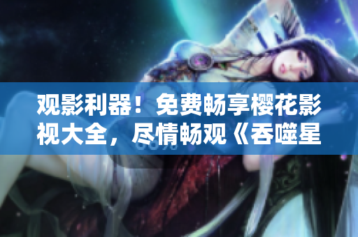 觀影利器！免費暢享櫻花影視大全，盡情暢觀《吞噬星空》震撼力作