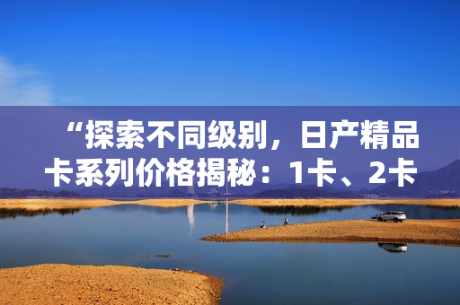 “探索不同級別，日產(chǎn)精品卡系列價格揭秘：1卡、2卡、3卡價格對比”