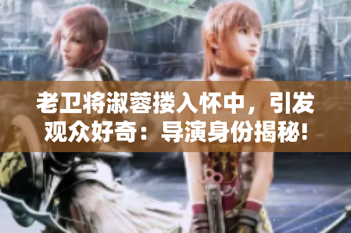 老衛(wèi)將淑蓉?fù)霊阎?，引發(fā)觀眾好奇：導(dǎo)演身份揭秘!