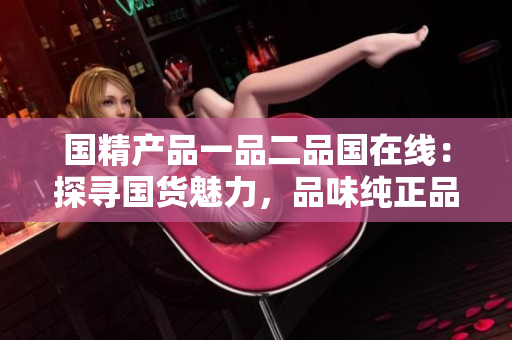 國(guó)精產(chǎn)品一品二品國(guó)在線：探尋國(guó)貨魅力，品味純正品質(zhì)