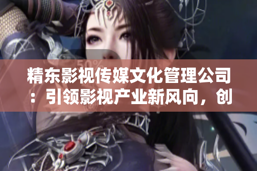 精東影視傳媒文化管理公司：引領(lǐng)影視產(chǎn)業(yè)新風(fēng)向，創(chuàng)新驅(qū)動(dòng)成就卓越