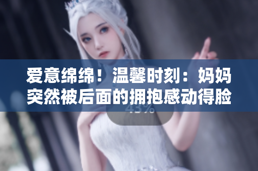 愛意綿綿！溫馨時刻：媽媽突然被后面的擁抱感動得臉紅如花