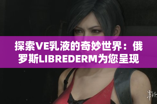 探索VE乳液的奇妙世界：俄羅斯LIBREDERM為您呈現(xiàn)