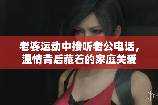 老婆運(yùn)動(dòng)中接聽(tīng)老公電話，溫情背后藏著的家庭關(guān)愛(ài)