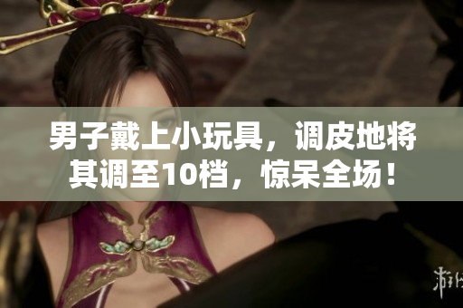 男子戴上小玩具，調(diào)皮地將其調(diào)至10檔，驚呆全場(chǎng)！