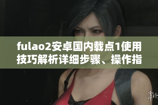 fulao2安卓國(guó)內(nèi)載點(diǎn)1使用技巧解析詳細(xì)步驟、操作指南