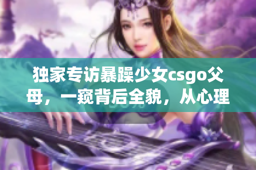 獨(dú)家專訪暴躁少女csgo父母，一窺背后全貌，從心理學(xué)角度解讀案例