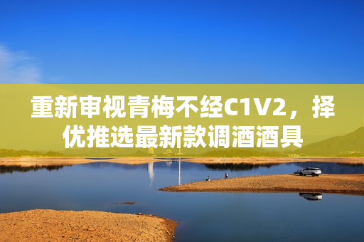 重新審視青梅不經(jīng)C1V2，擇優(yōu)推選最新款調(diào)酒酒具