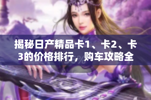 揭秘日產(chǎn)精品卡1、卡2、卡3的價(jià)格排行，購(gòu)車(chē)攻略全揭秘