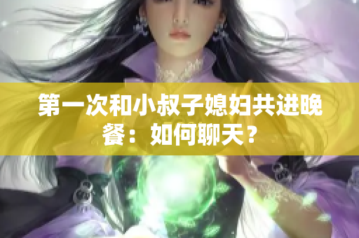 第一次和小叔子媳婦共進(jìn)晚餐：如何聊天？