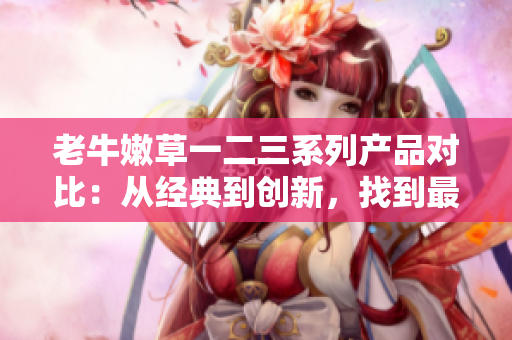 老牛嫩草一二三系列產(chǎn)品對(duì)比：從經(jīng)典到創(chuàng)新，找到最適合您的選擇