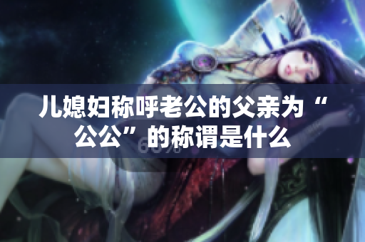 兒媳婦稱呼老公的父親為“公公”的稱謂是什么
