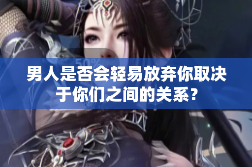 男人是否會輕易放棄你取決于你們之間的關系？