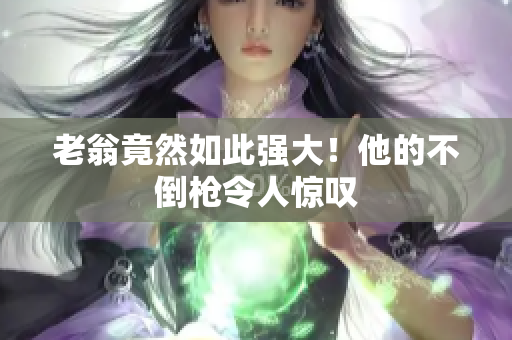 老翁竟然如此強大！他的不倒槍令人驚嘆