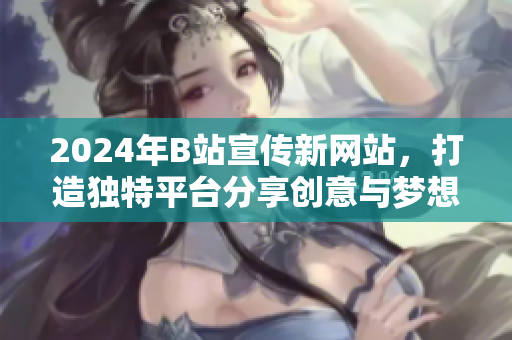 2024年B站宣傳新網(wǎng)站，打造獨(dú)特平臺(tái)分享創(chuàng)意與夢想