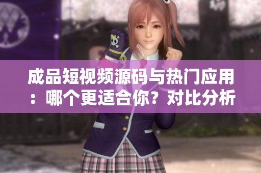 成品短視頻源碼與熱門應(yīng)用：哪個更適合你？對比分析幫你選擇最佳方案