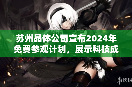 蘇州晶體公司宣布2024年免費(fèi)參觀計劃，展示科技成果及創(chuàng)新技術(shù)