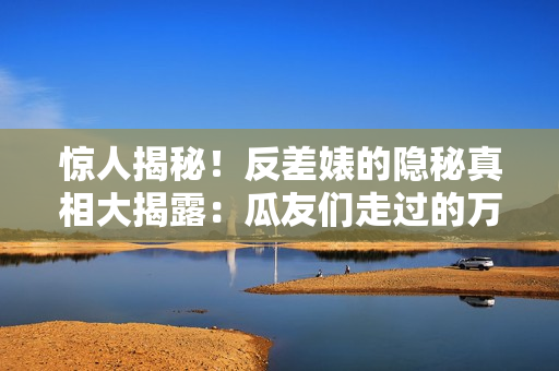 驚人揭秘！反差婊的隱秘真相大揭露：瓜友們走過的萬里長征