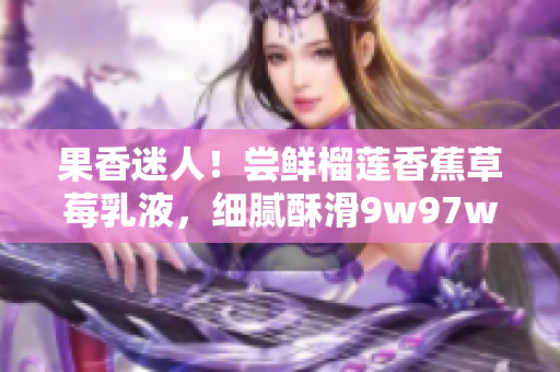果香迷人！嘗鮮榴蓮香蕉草莓乳液，細(xì)膩酥滑9w97w，愉悅味蕾體驗(yàn)！