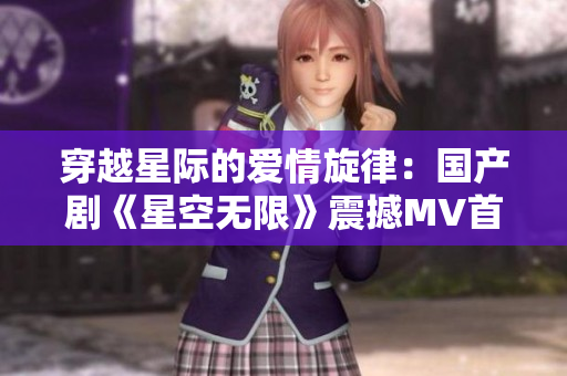穿越星際的愛情旋律：國產劇《星空無限》震撼MV首播，引領視聽新風潮！