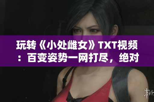 玩轉(zhuǎn)《小處雌女》TXT視頻：百變姿勢一網(wǎng)打盡，絕對好看！