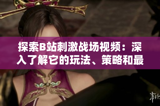 探索B站刺激戰(zhàn)場視頻：深入了解它的玩法、策略和最新資訊