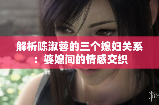 解析陳淑蓉的三個媳婦關系：婆媳間的情感交織