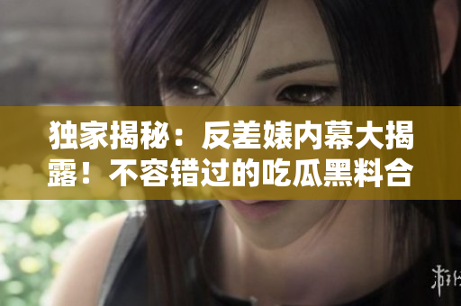 獨(dú)家揭秘：反差婊內(nèi)幕大揭露！不容錯(cuò)過的吃瓜黑料合集，揭露真相萬里長征