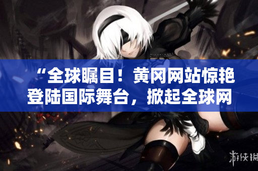 “全球矚目！黃岡網(wǎng)站驚艷登陸國(guó)際舞臺(tái)，掀起全球網(wǎng)絡(luò)熱潮！”