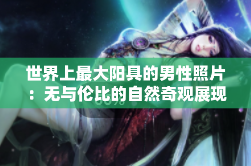 世界上最大陽具的男性照片：無與倫比的自然奇觀展現(xiàn)真實身體尺寸