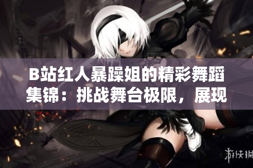 B站紅人暴躁姐的精彩舞蹈集錦：挑戰(zhàn)舞臺極限，展現(xiàn)獨特魅力