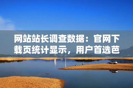 網(wǎng)站站長調(diào)查數(shù)據(jù)：官網(wǎng)下載頁統(tǒng)計顯示，用戶首選芭樂，全面升級優(yōu)質(zhì)服務(wù)