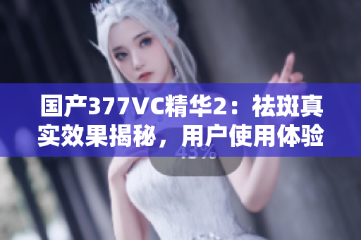 國產(chǎn)377VC精華2：祛斑真實(shí)效果揭秘，用戶使用體驗(yàn)分享