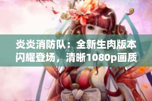 炎炎消防隊：全新生肉版本閃耀登場，清晰1080p畫質(zhì)帶來全新觀感