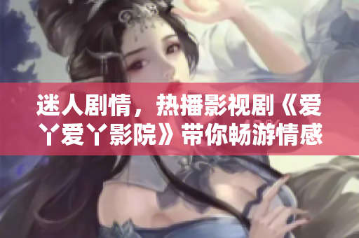 迷人劇情，熱播影視劇《愛丫愛丫影院》帶你暢游情感世界