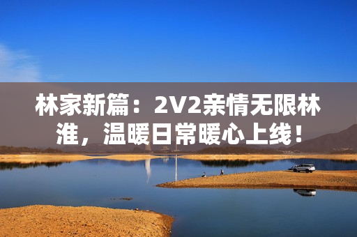 林家新篇：2V2親情無限林淮，溫暖日常暖心上線！