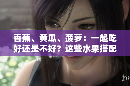 香蕉、黃瓜、菠蘿：一起吃好還是不好？這些水果搭配是否合適？