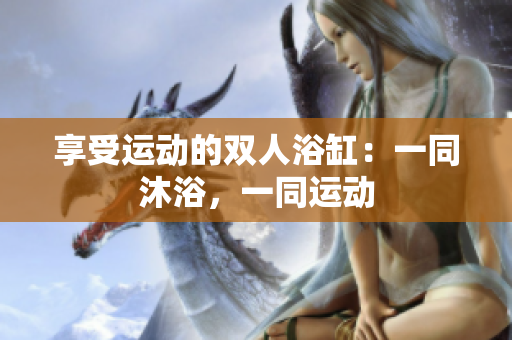 享受運(yùn)動(dòng)的雙人浴缸：一同沐浴，一同運(yùn)動(dòng)